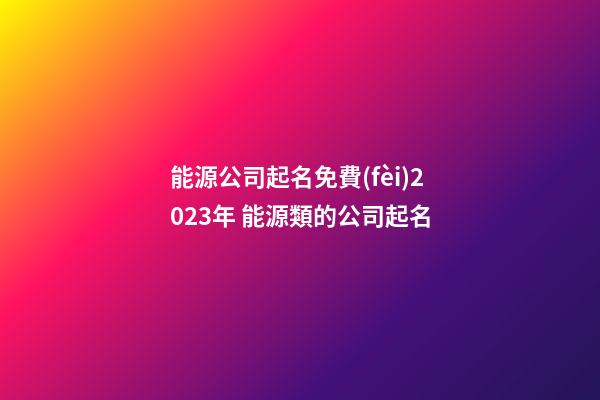 能源公司起名免費(fèi)2023年 能源類的公司起名